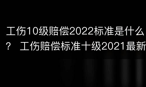工伤10级赔偿2022标准是什么？ 工伤赔偿标准十级2021最新工伤赔偿标准