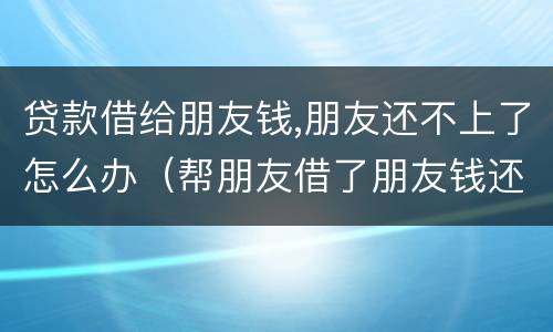 贷款借给朋友钱,朋友还不上了怎么办（帮朋友借了朋友钱还不上怎么办）