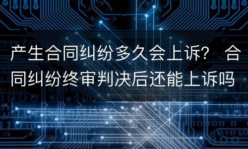 产生合同纠纷多久会上诉？ 合同纠纷终审判决后还能上诉吗