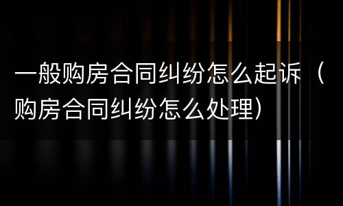 一般购房合同纠纷怎么起诉（购房合同纠纷怎么处理）