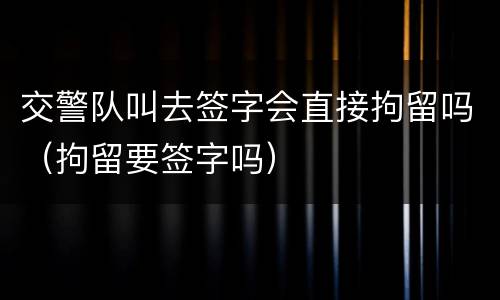 交警队叫去签字会直接拘留吗（拘留要签字吗）