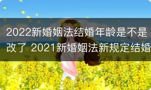 2022新婚姻法结婚年龄是不是改了 2021新婚姻法新规定结婚年龄