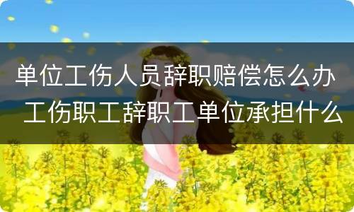 单位工伤人员辞职赔偿怎么办 工伤职工辞职工单位承担什么