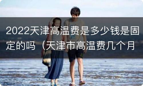 2022天津高温费是多少钱是固定的吗（天津市高温费几个月）