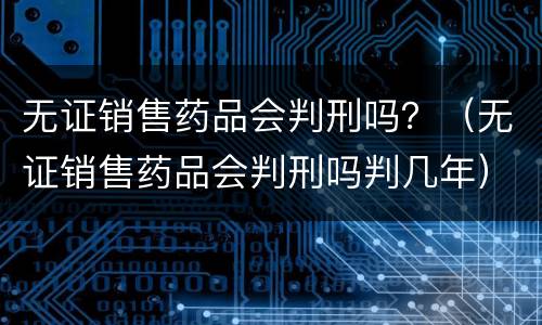 无证销售药品会判刑吗？（无证销售药品会判刑吗判几年）