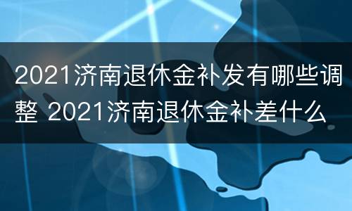 2021济南退休金补发有哪些调整 2021济南退休金补差什么
