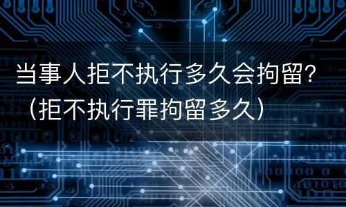 当事人拒不执行多久会拘留？（拒不执行罪拘留多久）