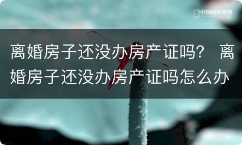 离婚房子还没办房产证吗？ 离婚房子还没办房产证吗怎么办