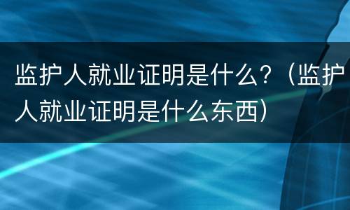 监护人就业证明是什么?（监护人就业证明是什么东西）
