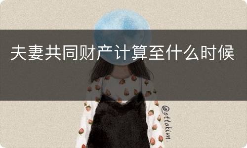 夫妻共同财产计算至什么时候