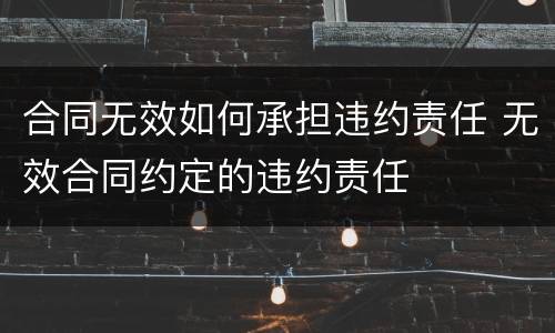 合同无效如何承担违约责任 无效合同约定的违约责任