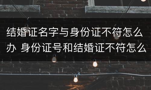 结婚证名字与身份证不符怎么办 身份证号和结婚证不符怎么办