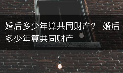 婚后多少年算共同财产？ 婚后多少年算共同财产
