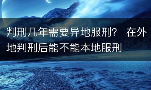 判刑几年需要异地服刑？ 在外地判刑后能不能本地服刑