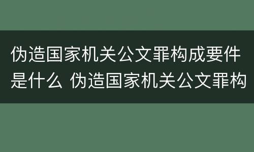 伪造国家机关公文罪构成要件是什么 伪造国家机关公文罪构成要件是什么罪名