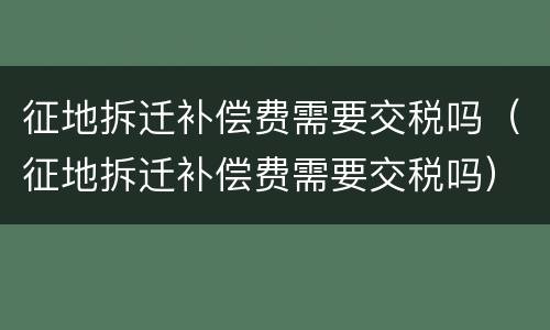 征地拆迁补偿费需要交税吗（征地拆迁补偿费需要交税吗）