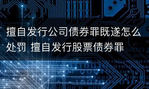 擅自发行公司债券罪既遂怎么处罚 擅自发行股票债券罪