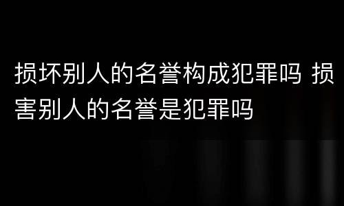 损坏别人的名誉构成犯罪吗 损害别人的名誉是犯罪吗