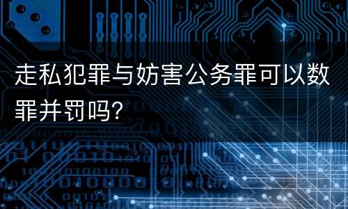 走私犯罪与妨害公务罪可以数罪并罚吗？