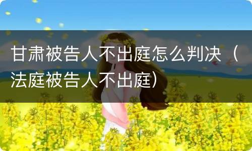甘肃被告人不出庭怎么判决（法庭被告人不出庭）