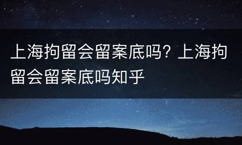 上海拘留会留案底吗? 上海拘留会留案底吗知乎