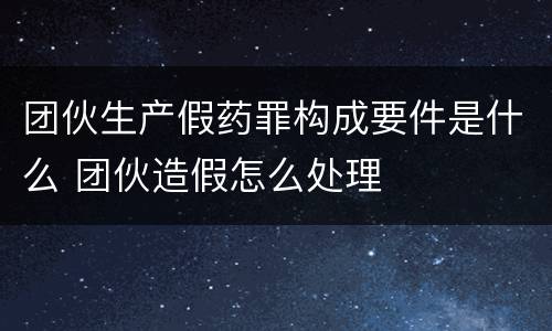 团伙生产假药罪构成要件是什么 团伙造假怎么处理