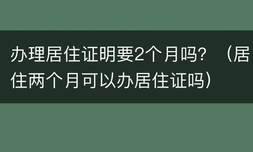 办理居住证明要2个月吗？（居住两个月可以办居住证吗）