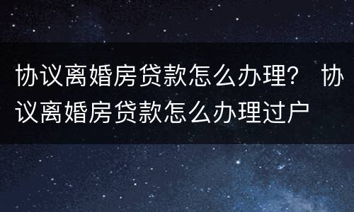 协议离婚房贷款怎么办理？ 协议离婚房贷款怎么办理过户