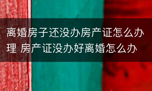 离婚房子还没办房产证怎么办理 房产证没办好离婚怎么办