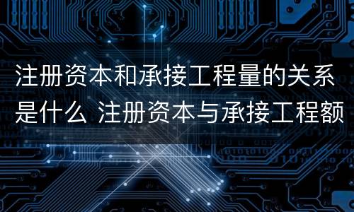 注册资本和承接工程量的关系是什么 注册资本与承接工程额的关系