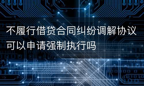 不履行借贷合同纠纷调解协议可以申请强制执行吗