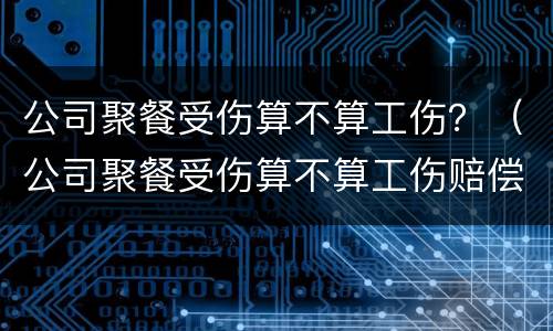 公司聚餐受伤算不算工伤？（公司聚餐受伤算不算工伤赔偿）