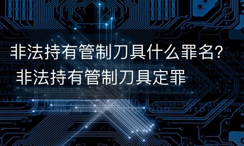 非法持有管制刀具什么罪名？ 非法持有管制刀具定罪