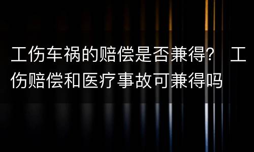 工伤车祸的赔偿是否兼得？ 工伤赔偿和医疗事故可兼得吗