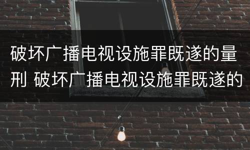 破坏广播电视设施罪既遂的量刑 破坏广播电视设施罪既遂的量刑标准