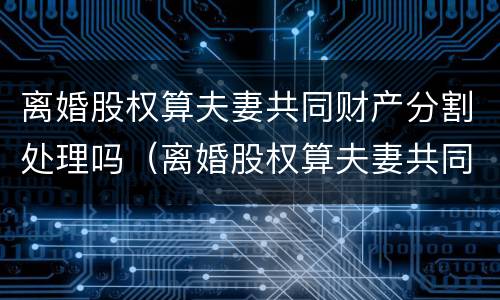 离婚股权算夫妻共同财产分割处理吗（离婚股权算夫妻共同财产分割处理吗法律）