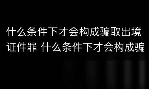 什么条件下才会构成骗取出境证件罪 什么条件下才会构成骗取出境证件罪行