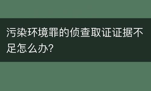 污染环境罪的侦查取证证据不足怎么办？