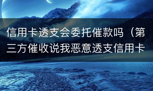 信用卡透支会委托催款吗（第三方催收说我恶意透支信用卡要立案）