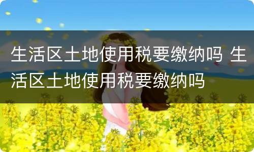 生活区土地使用税要缴纳吗 生活区土地使用税要缴纳吗