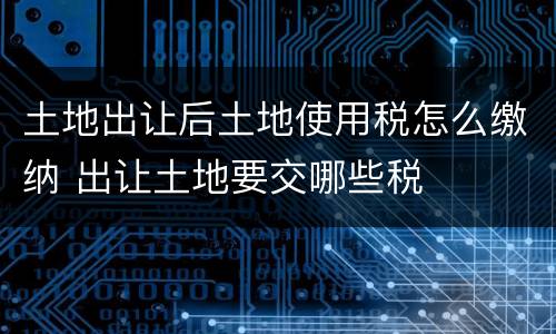 土地出让后土地使用税怎么缴纳 出让土地要交哪些税