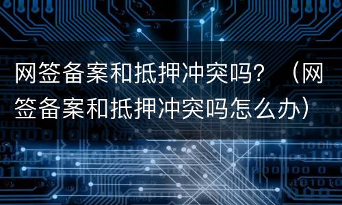 网签备案和抵押冲突吗？（网签备案和抵押冲突吗怎么办）
