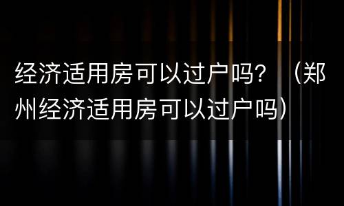 经济适用房可以过户吗？（郑州经济适用房可以过户吗）