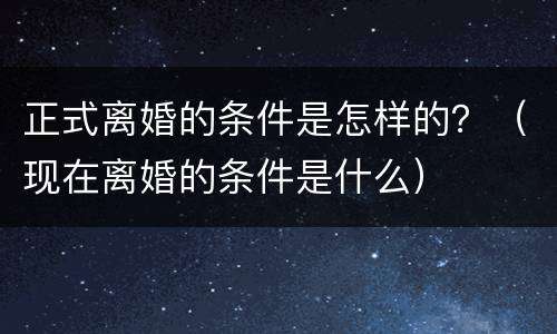 正式离婚的条件是怎样的？（现在离婚的条件是什么）