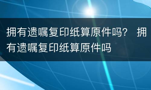 拥有遗嘱复印纸算原件吗？ 拥有遗嘱复印纸算原件吗