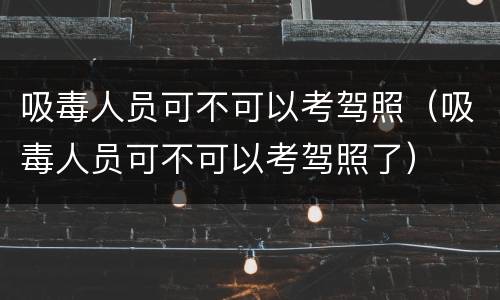 吸毒人员可不可以考驾照（吸毒人员可不可以考驾照了）