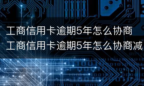 工商信用卡逾期5年怎么协商 工商信用卡逾期5年怎么协商减免