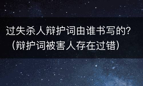 过失杀人辩护词由谁书写的？（辩护词被害人存在过错）