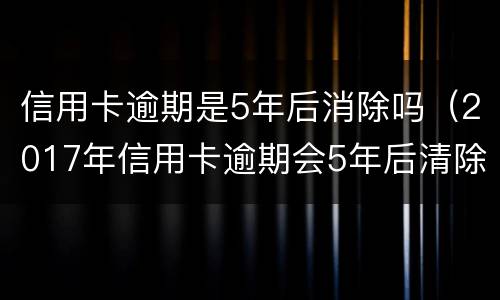 信用卡逾期是5年后消除吗（2017年信用卡逾期会5年后清除吗）