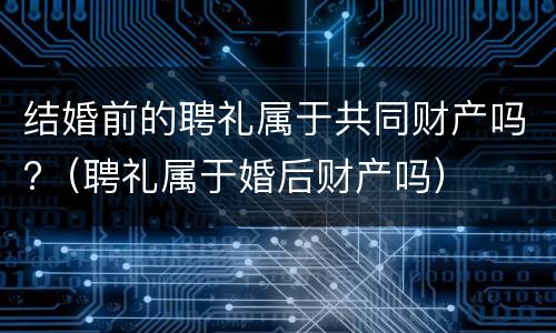 结婚前的聘礼属于共同财产吗?（聘礼属于婚后财产吗）